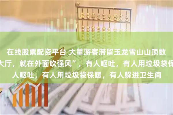 在线股票配资平台 大量游客滞留玉龙雪山山顶数小时,“开始不让进大厅,就在外面吹强风”,有人呕吐,有人用垃圾袋保暖,有人躲进卫生间