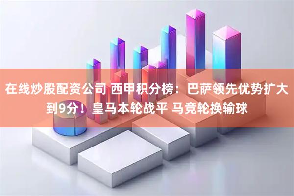在线炒股配资公司 西甲积分榜：巴萨领先优势扩大到9分！皇马本轮战平 马竞轮换输球