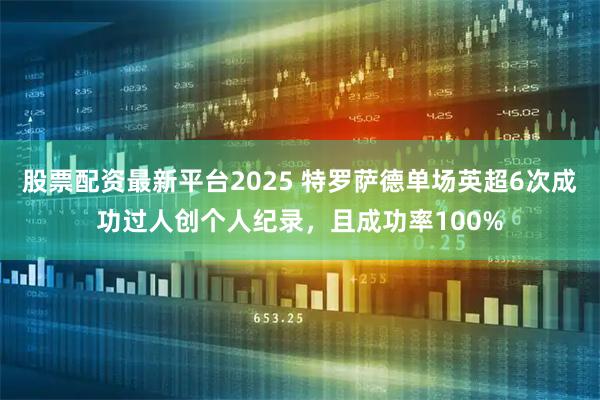股票配资最新平台2025 特罗萨德单场英超6次成功过人创个人纪录，且成功率100%