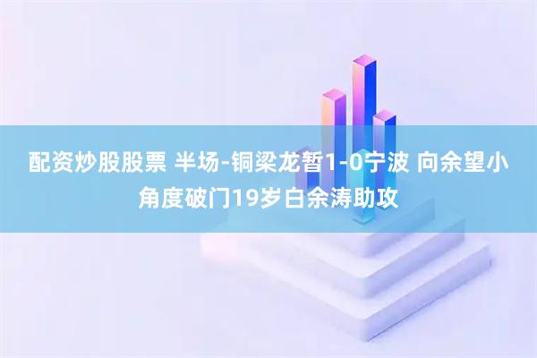 配资炒股股票 半场-铜梁龙暂1-0宁波 向余望小角度破门19岁白余涛助攻