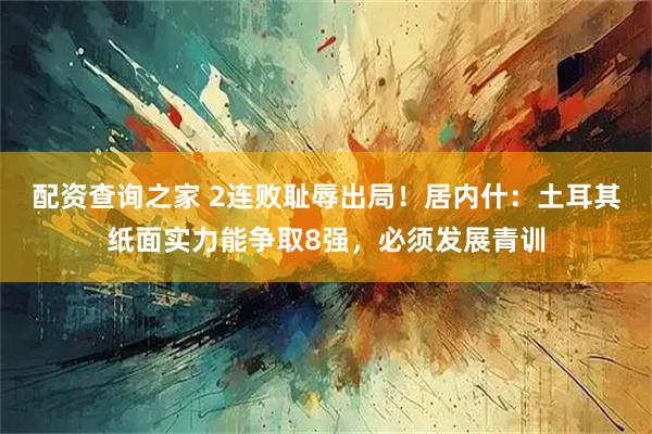 配资查询之家 2连败耻辱出局！居内什：土耳其纸面实力能争取8强，必须发展青训