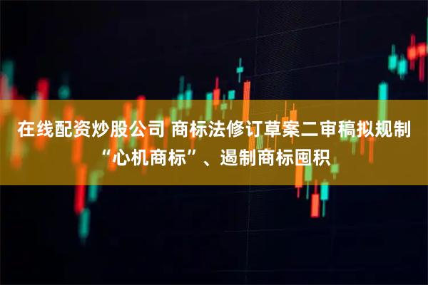 在线配资炒股公司 商标法修订草案二审稿拟规制“心机商标”、遏制商标囤积