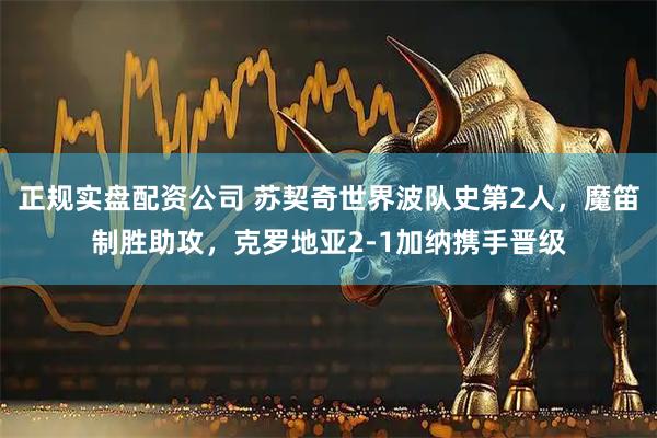 正规实盘配资公司 苏契奇世界波队史第2人，魔笛制胜助攻，克罗地亚2-1加纳携手晋级