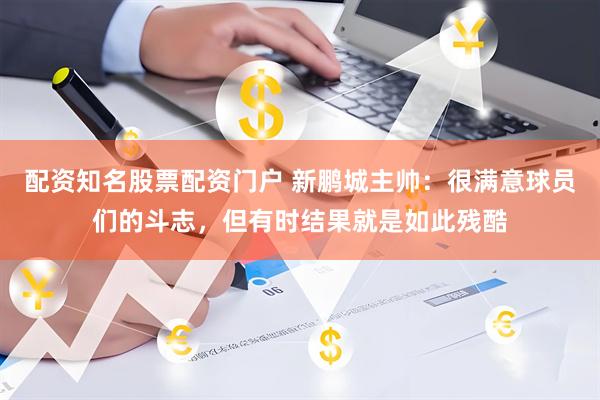 配资知名股票配资门户 新鹏城主帅：很满意球员们的斗志，但有时结果就是如此残酷