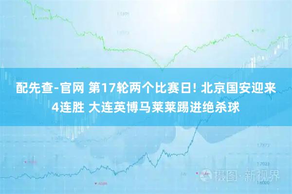 配先查-官网 第17轮两个比赛日! 北京国安迎来4连胜 大连英博马莱莱踢进绝杀球