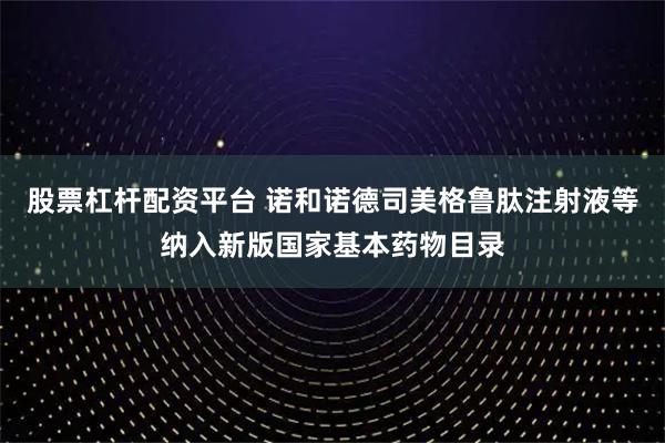 股票杠杆配资平台 诺和诺德司美格鲁肽注射液等纳入新版国家基本药物目录