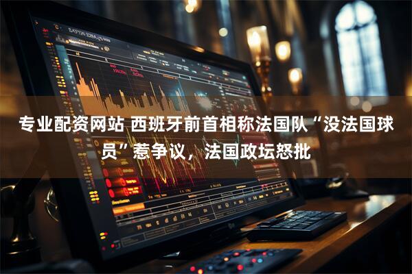 专业配资网站 西班牙前首相称法国队“没法国球员”惹争议，法国政坛怒批