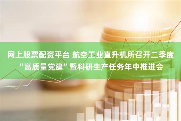 网上股票配资平台 航空工业直升机所召开二季度“高质量党建”暨科研生产任务年中推进会
