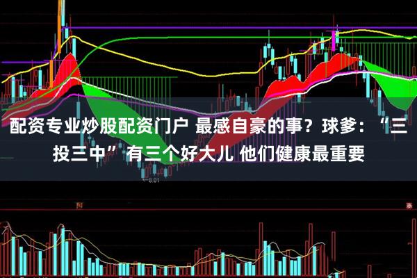 配资专业炒股配资门户 最感自豪的事？球爹：“三投三中” 有三个好大儿 他们健康最重要