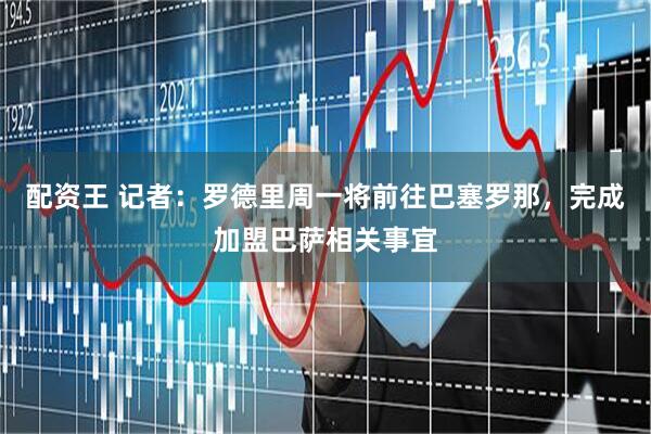 配资王 记者：罗德里周一将前往巴塞罗那，完成加盟巴萨相关事宜