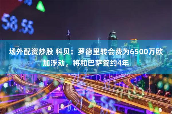 场外配资炒股 科贝：罗德里转会费为6500万欧加浮动，将和巴萨签约4年