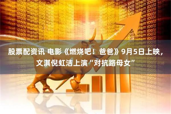 股票配资讯 电影《燃烧吧！爸爸》9月5日上映，文淇倪虹洁上演“对抗路母女”