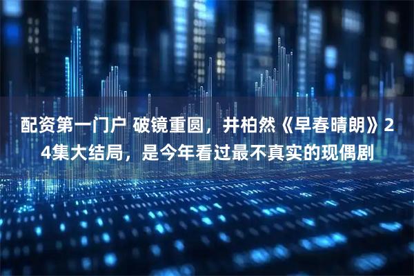 配资第一门户 破镜重圆，井柏然《早春晴朗》24集大结局，是今年看过最不真实的现偶剧