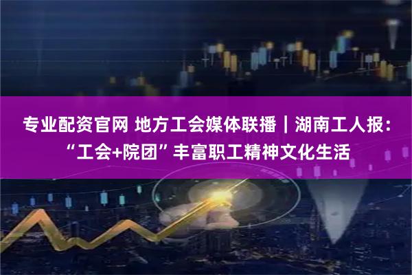 专业配资官网 地方工会媒体联播｜湖南工人报：“工会+院团”丰富职工精神文化生活